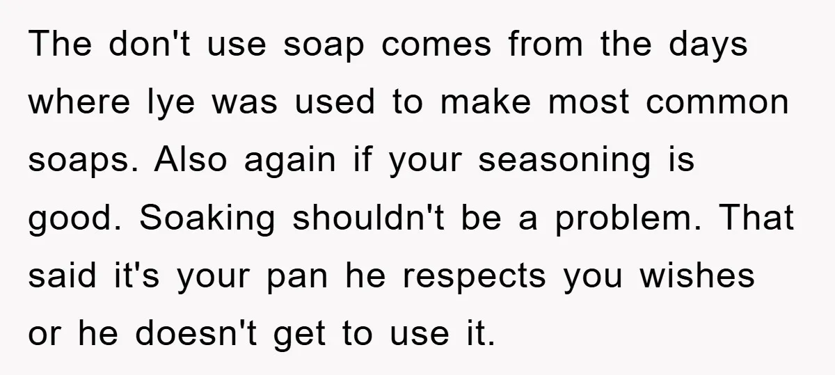 The don't use soap comes from the days where lye was used to make most common soaps. Also again if your seasoning is good. Soaking shouldn't be a problem. That...