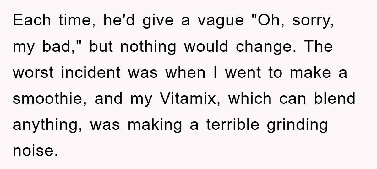 Each time, he'd give a vague "Oh, sorry, my bad," but nothing would change. The worst incident was when I went to make a smoothie, and my Vitamix, which can...