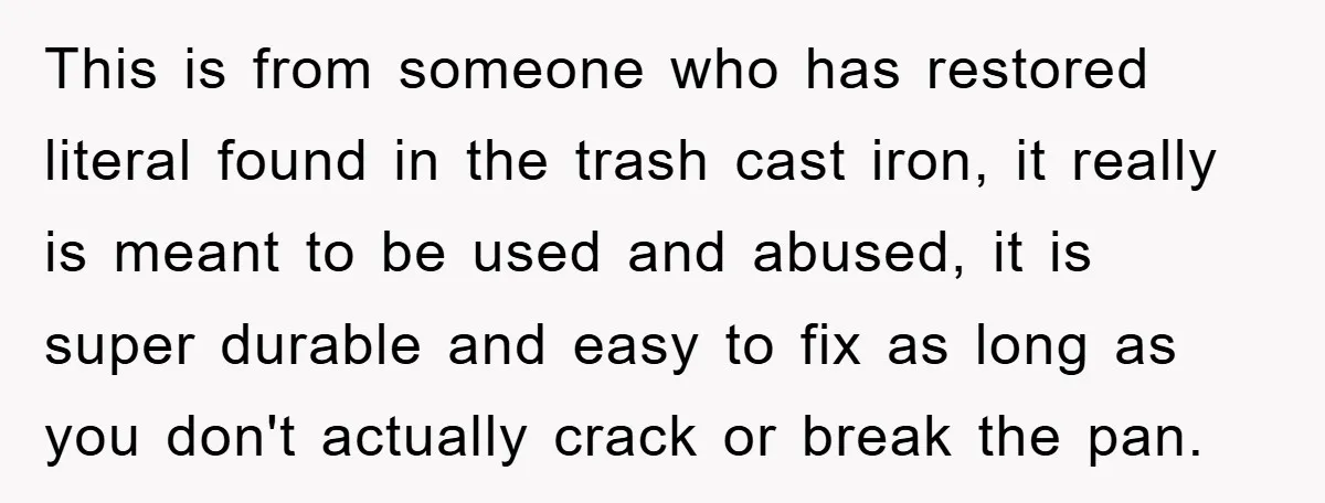 This is from someone who has restored literal found in the trash cast iron, it really is meant to be used and abused, it is super durable and easy to...