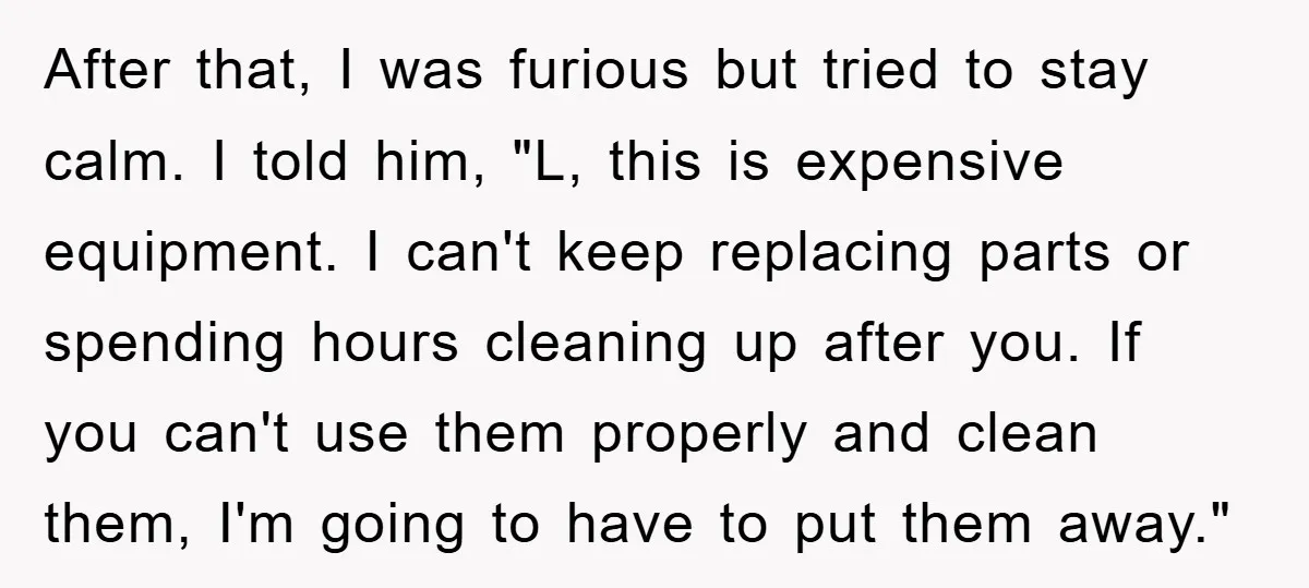 After that, I was furious but tried to stay calm. I told him, "L, this is expensive equipment. I can't keep replacing parts or spending hours cleaning up after you....