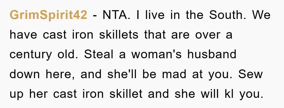 GrimSpirit42 − NTA. I live in the South. We have cast iron skillets that are over a century old. Steal a woman's husband down here, and she'll be mad at...