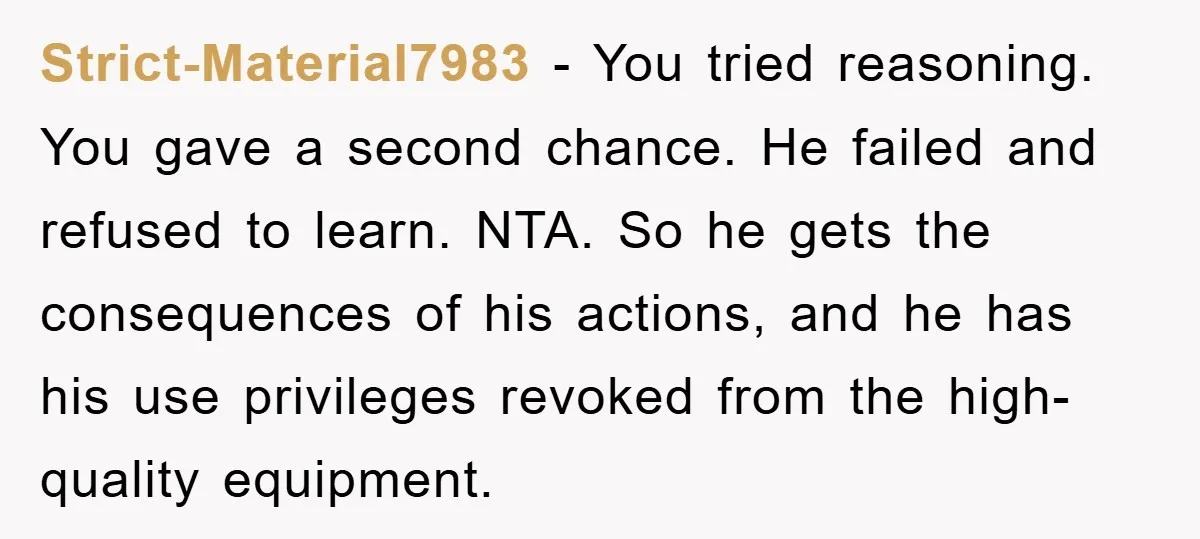 Strict-Material7983 − You tried reasoning. You gave a second chance. He failed and refused to learn. NTA. So he gets the consequences of his actions, and he has his use...