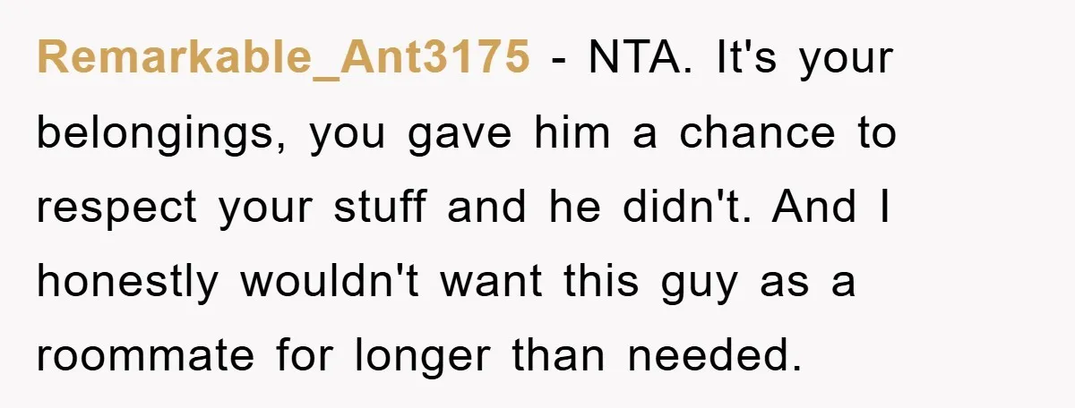 Remarkable_Ant3175 − NTA. It's your belongings, you gave him a chance to respect your stuff and he didn't. And I honestly wouldn't want this guy as a roommate for longer...