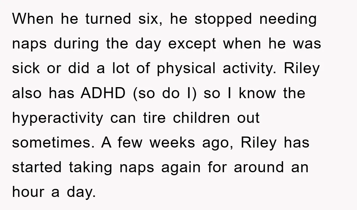 When he turned six, he stopped needing naps during the day except when he was sick or did a lot of physical activity. Riley also has ADHD (so do I)...