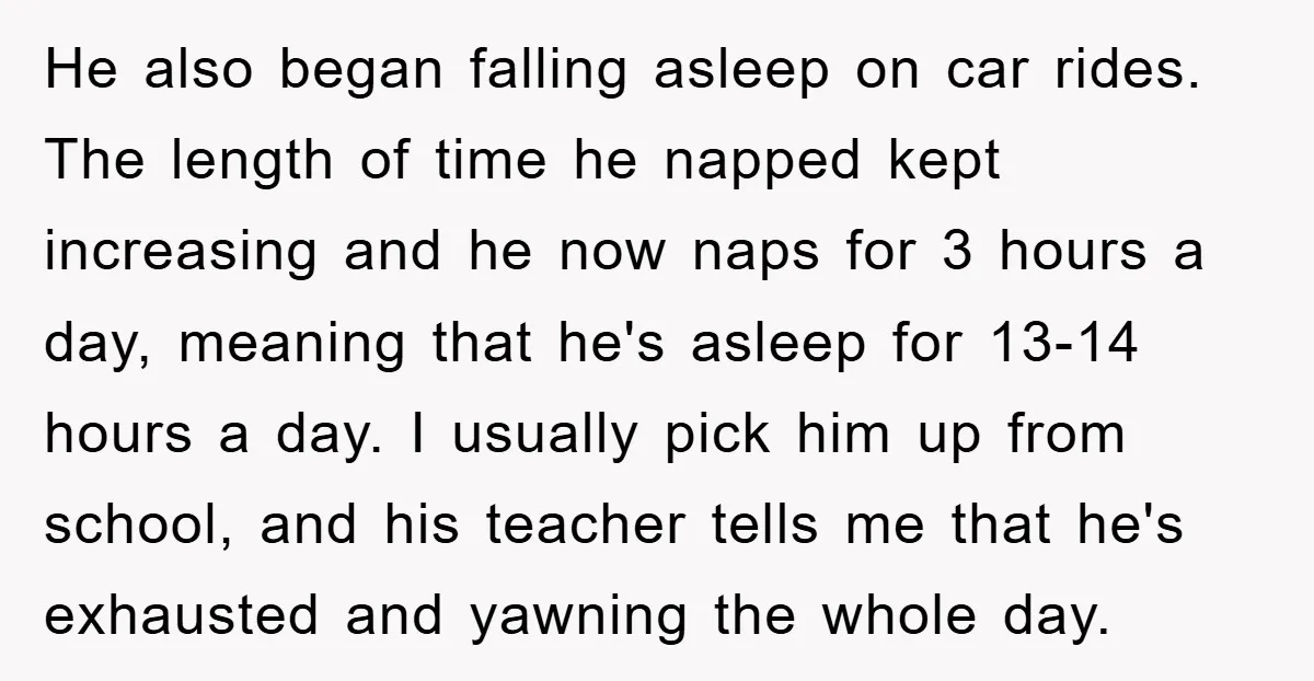 He also began falling asleep on car rides. The length of time he napped kept increasing and he now naps for 3 hours a day, meaning that he's asleep for...