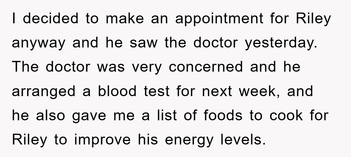 I decided to make an appointment for Riley anyway and he saw the doctor yesterday. The doctor was very concerned and he arranged a blood test for next week, and...