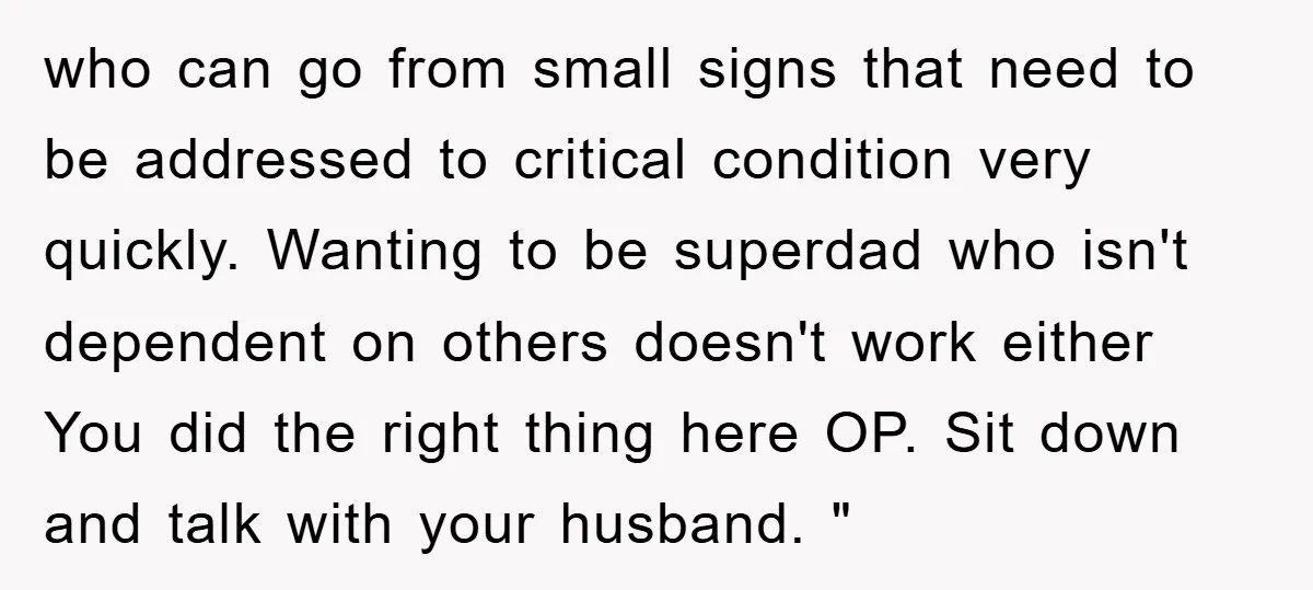 who can go from small signs that need to be addressed to critical condition very quickly. Wanting to be superdad who isn't dependent on others doesn't work either You did...
