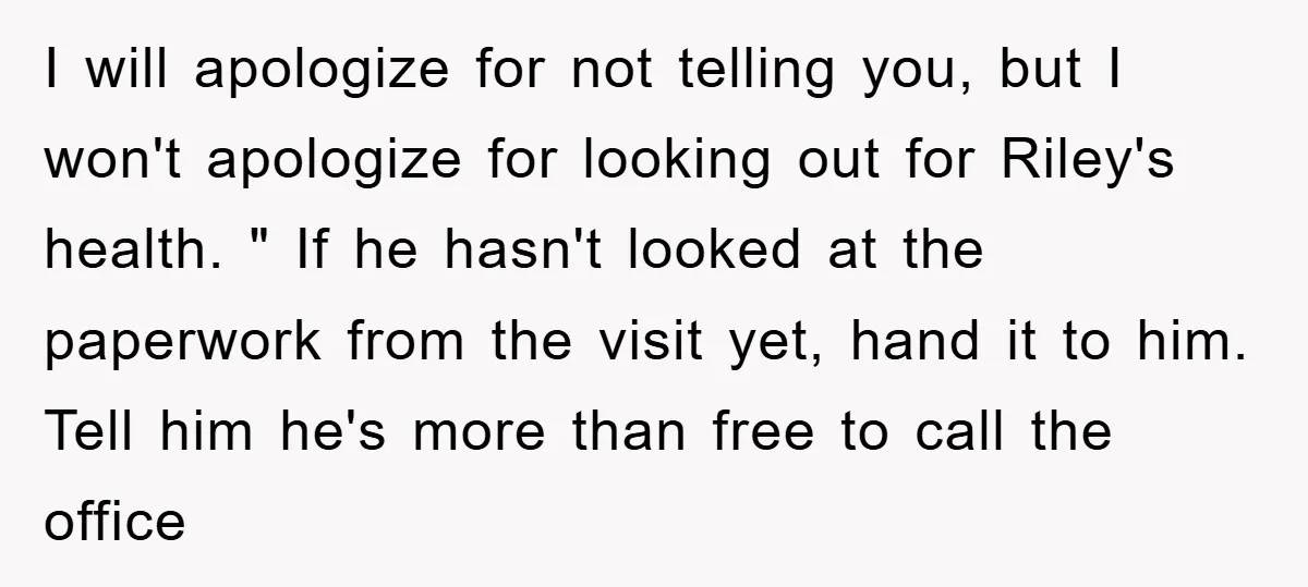 I will apologize for not telling you, but I won't apologize for looking out for Riley's health. " If he hasn't looked at the paperwork from the visit yet, hand...
