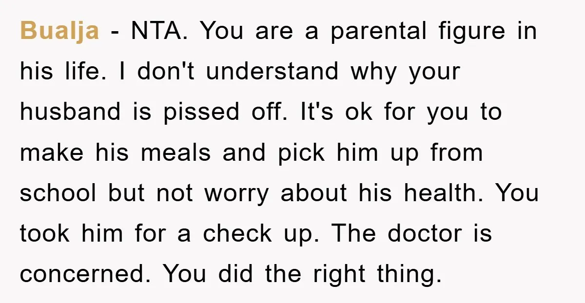 Bualja − NTA. You are a parental figure in his life. I don't understand why your husband is pissed off. It's ok for you to make his meals and pick...