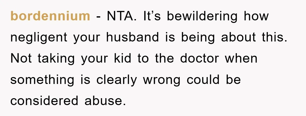 bordennium − NTA. It’s bewildering how negligent your husband is being about this. Not taking your kid to the doctor when something is clearly wrong could be considered abuse.