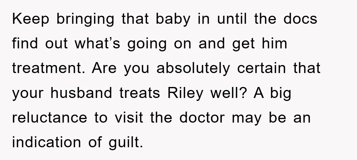 Keep bringing that baby in until the docs find out what’s going on and get him treatment. Are you absolutely certain that your husband treats Riley well? A big reluctance...
