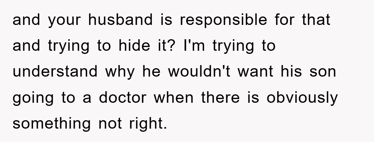 and your husband is responsible for that and trying to hide it? I'm trying to understand why he wouldn't want his son going to a doctor when there is obviously...
