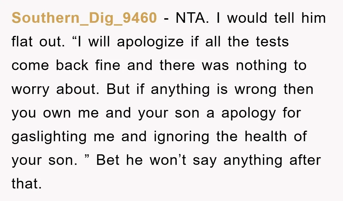 Southern_Dig_9460 − NTA. I would tell him flat out. “I will apologize if all the tests come back fine and there was nothing to worry about. But if anything is...