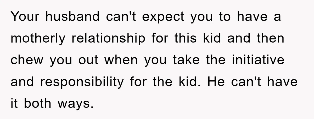 Your husband can't expect you to have a motherly relationship for this kid and then chew you out when you take the initiative and responsibility for the kid. He can't...