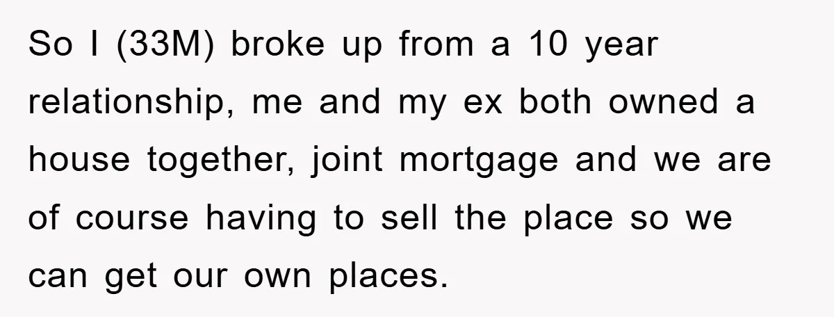So I (33M) broke up from a 10 year relationship, me and my ex both owned a house together, joint mortgage and we are of course having to sell the...
