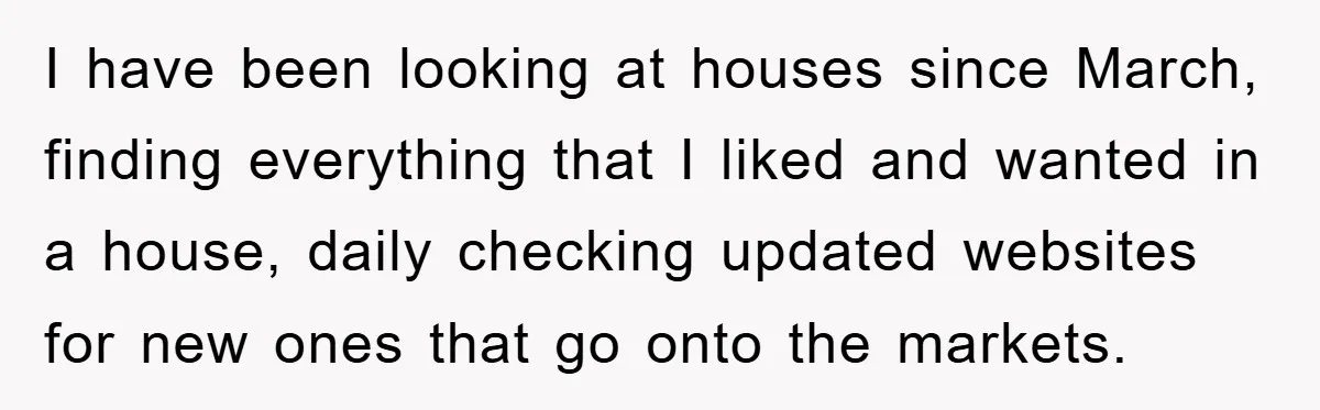I have been looking at houses since March, finding everything that I liked and wanted in a house, daily checking updated websites for new ones that go onto the markets.