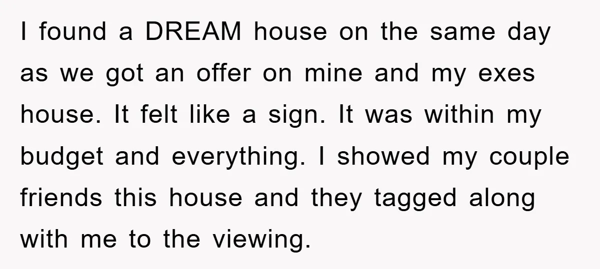 I found a DREAM house on the same day as we got an offer on mine and my exes house. It felt like a sign. It was within my budget...