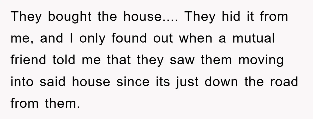 They bought the house.... They hid it from me, and I only found out when a mutual friend told me that they saw them moving into said house since its...
