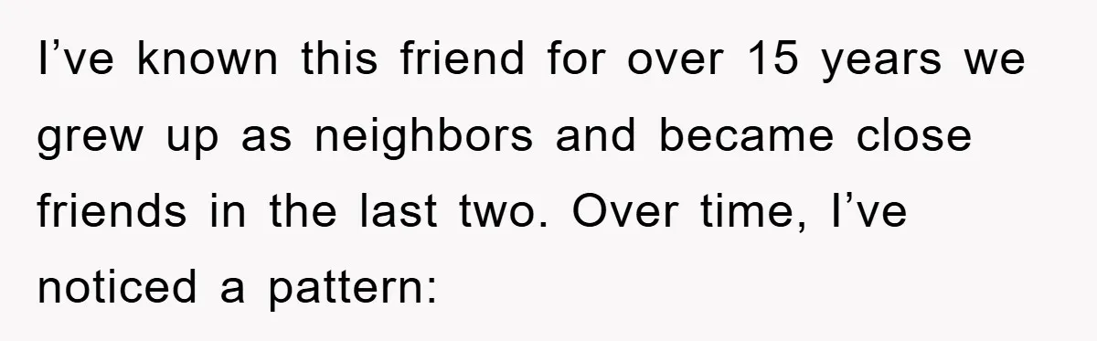 I’ve known this friend for over 15 years we grew up as neighbors and became close friends in the last two. Over time, I’ve noticed a pattern: