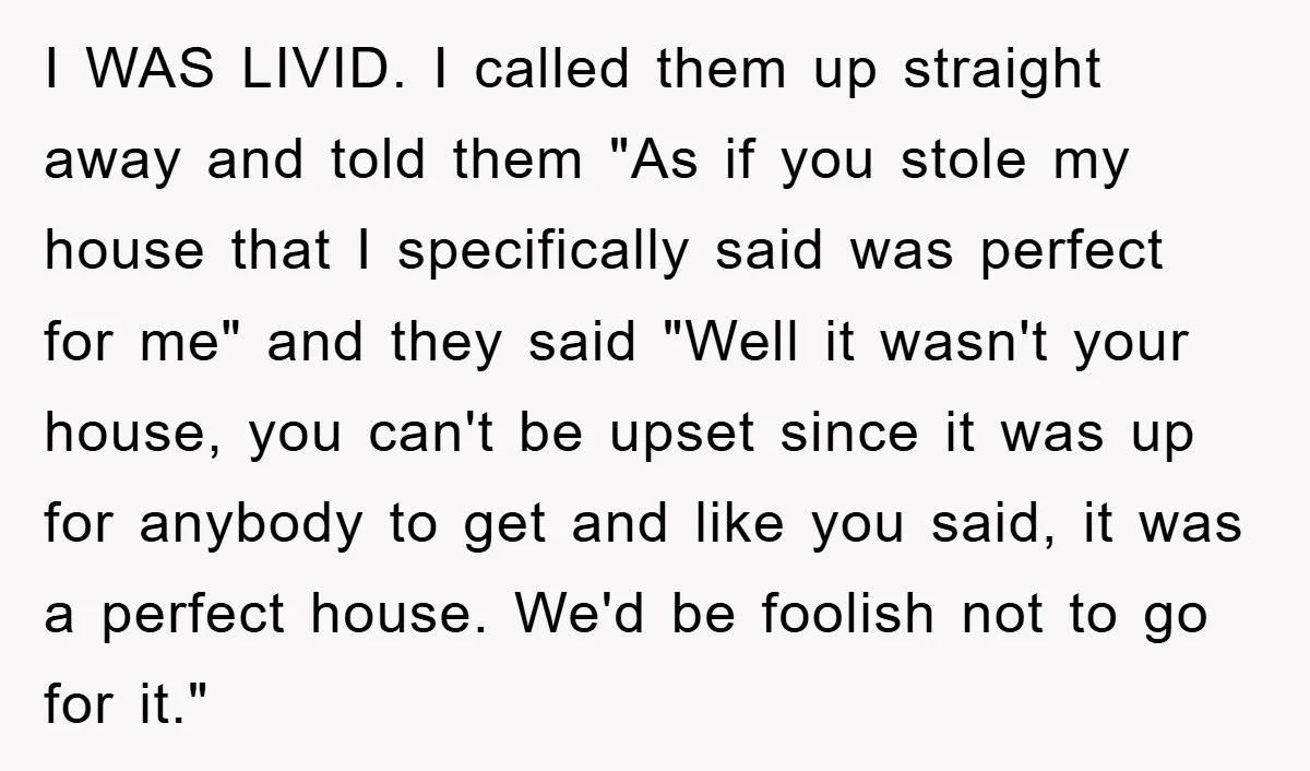 I WAS LIVID. I called them up straight away and told them "As if you stole my house that I specifically said was perfect for me" and they said "Well...