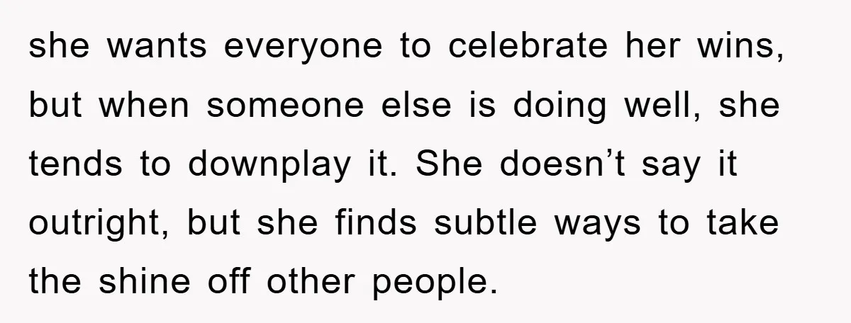 she wants everyone to celebrate her wins, but when someone else is doing well, she tends to downplay it. She doesn’t say it outright, but she finds subtle ways to...