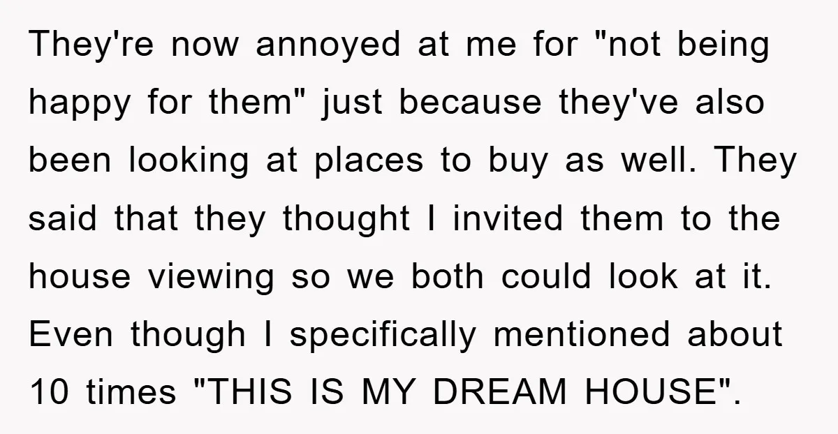 They're now annoyed at me for "not being happy for them" just because they've also been looking at places to buy as well. They said that they thought I invited...