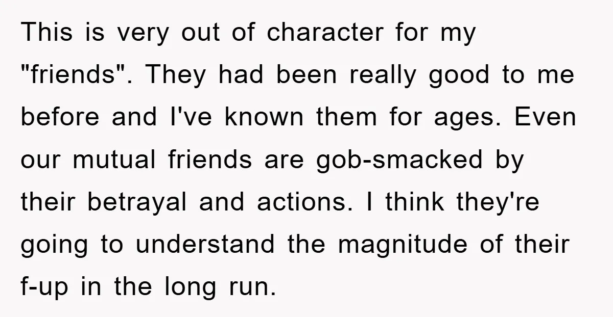 This is very out of character for my "friends". They had been really good to me before and I've known them for ages. Even our mutual friends are gob-smacked by...