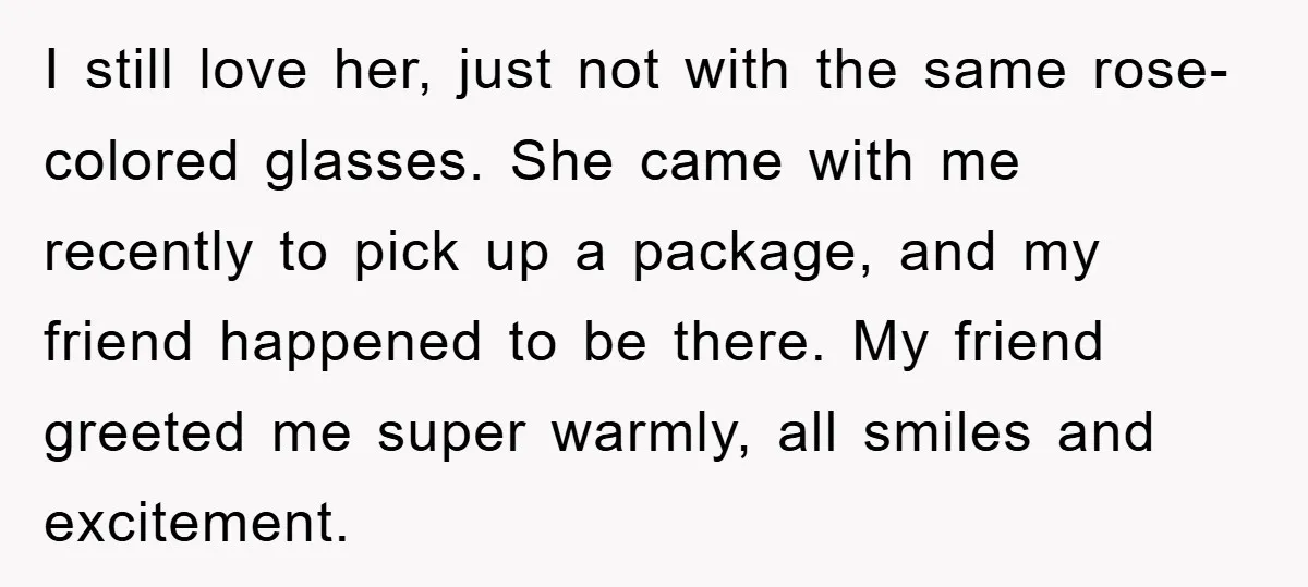 I still love her, just not with the same rose-colored glasses. She came with me recently to pick up a package, and my friend happened to be there. My friend...