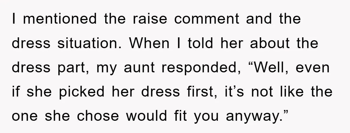 I mentioned the raise comment and the dress situation. When I told her about the dress part, my aunt responded, “Well, even if she picked her dress first, it’s not...