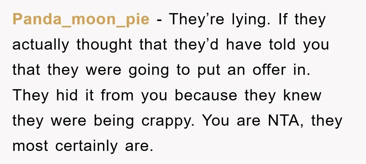 Panda_moon_pie − They’re lying. If they actually thought that they’d have told you that they were going to put an offer in. They hid it from you because they knew...