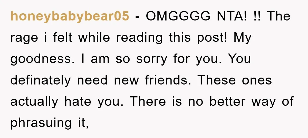 honeybabybear05 − OMGGGG NTA! !! The rage i felt while reading this post! My goodness. I am so sorry for you. You definately need new friends. These ones actually hate...