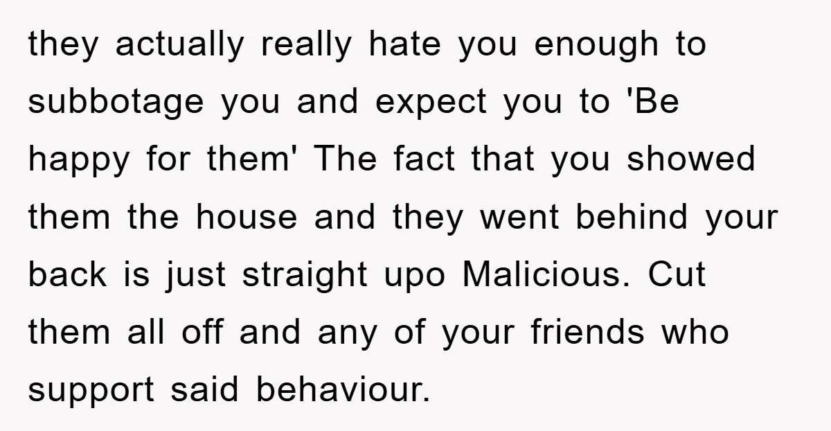 they actually really hate you enough to subbotage you and expect you to 'Be happy for them' The fact that you showed them the house and they went behind your...