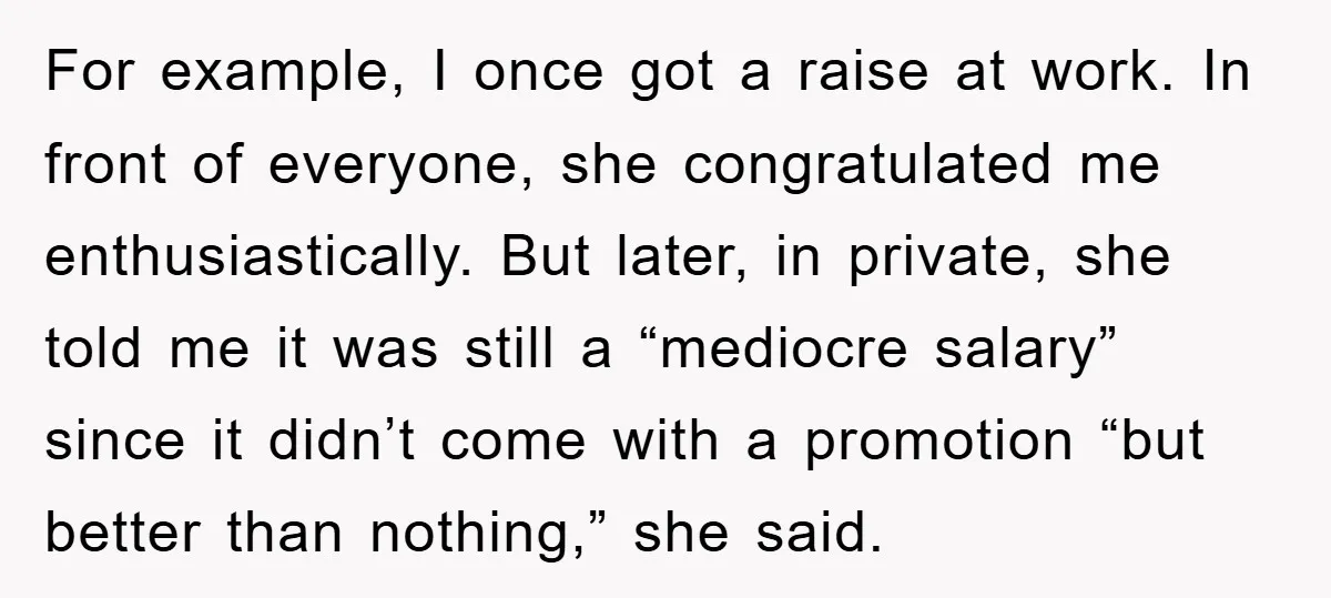For example, I once got a raise at work. In front of everyone, she congratulated me enthusiastically. But later, in private, she told me it was still a “mediocre salary”...