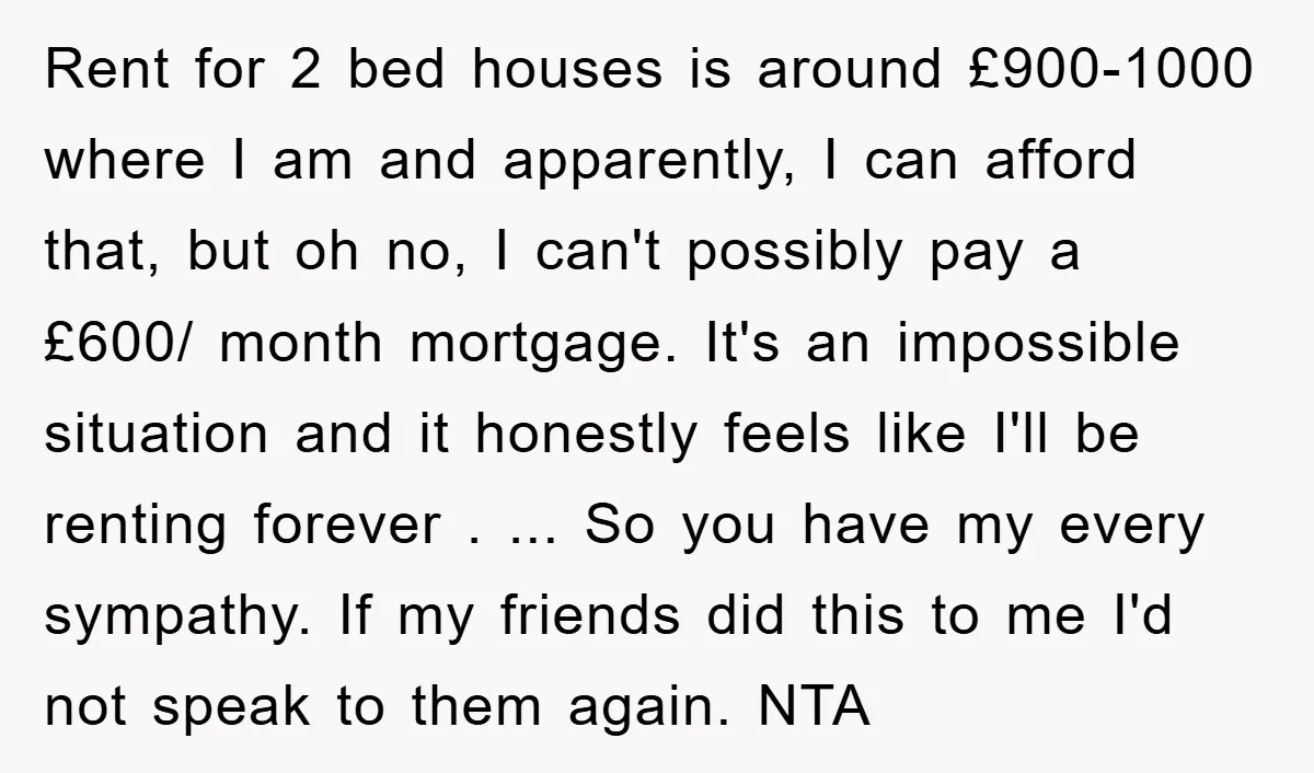 Rent for 2 bed houses is around £900-1000 where I am and apparently, I can afford that, but oh no, I can't possibly pay a £600/ month mortgage. It's an...