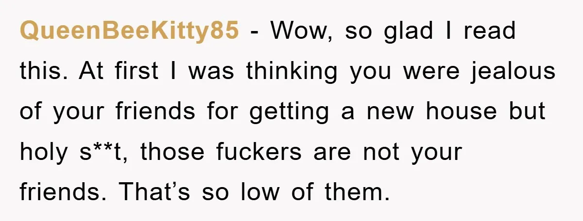 QueenBeeKitty85 − Wow, so glad I read this. At first I was thinking you were jealous of your friends for getting a new house but holy s**t, those fuckers are...