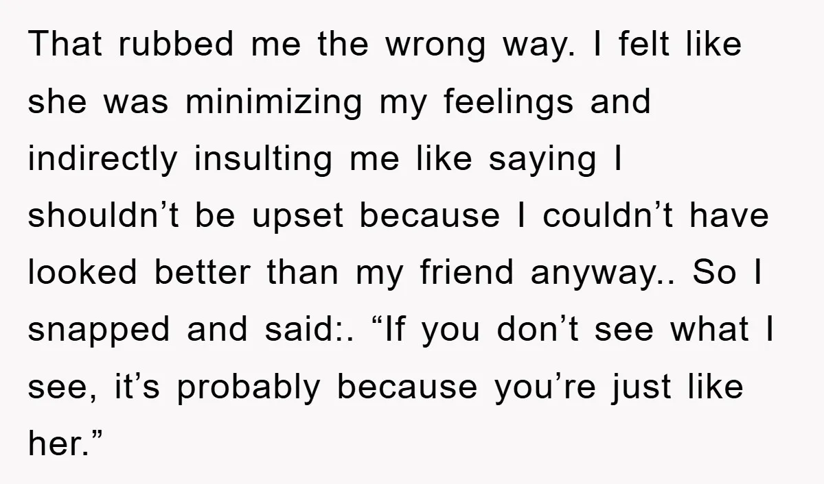 That rubbed me the wrong way. I felt like she was minimizing my feelings and indirectly insulting me like saying I shouldn’t be upset because I couldn’t have looked better...