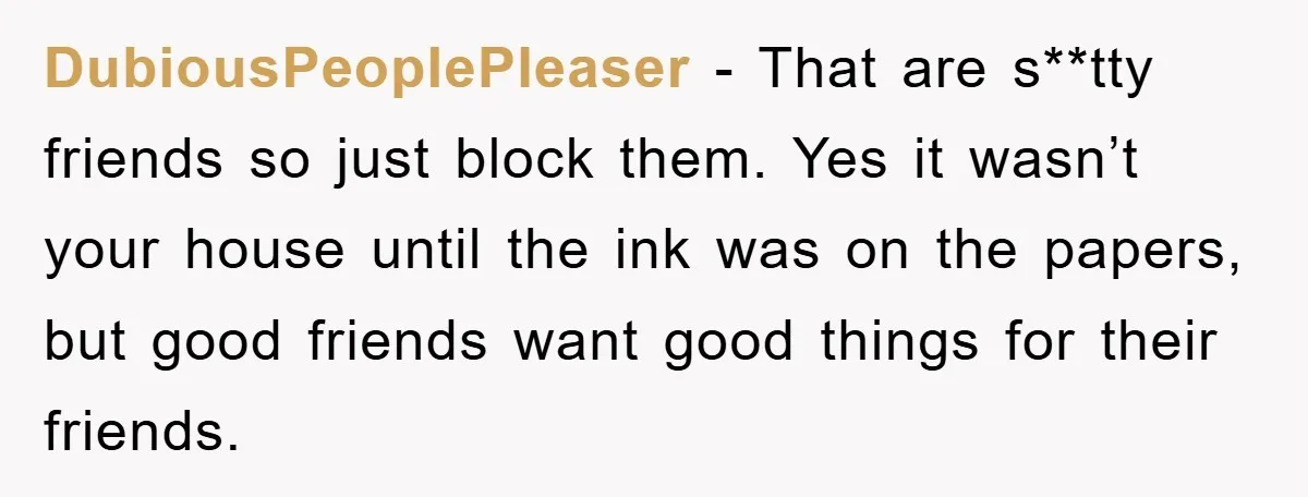 DubiousPeoplePleaser − That are s**tty friends so just block them. Yes it wasn’t your house until the ink was on the papers, but good friends want good things for their...