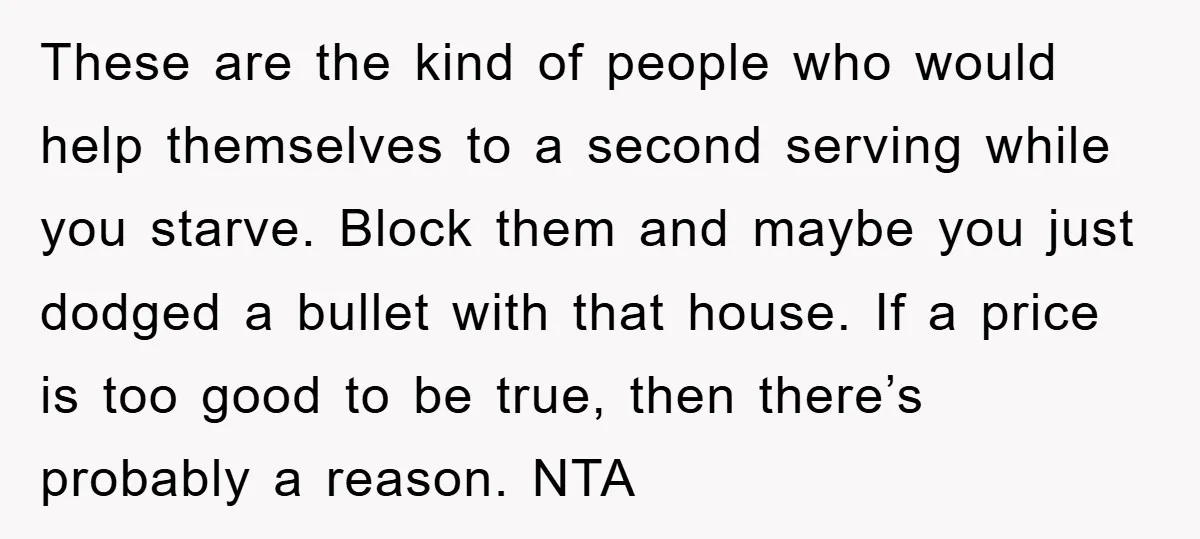 These are the kind of people who would help themselves to a second serving while you starve. Block them and maybe you just dodged a bullet with that house. If...
