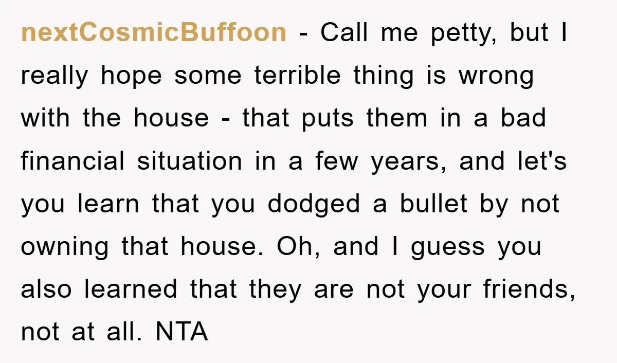 nextCosmicBuffoon − Call me petty, but I really hope some terrible thing is wrong with the house - that puts them in a bad financial situation in a few years,...