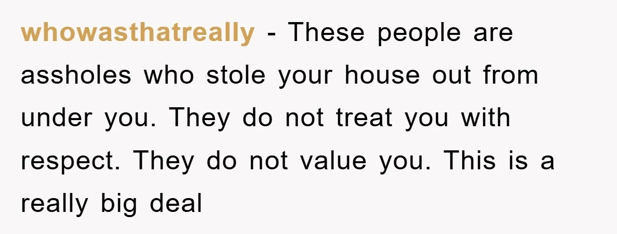 whowasthatreally − These people are assholes who stole your house out from under you. They do not treat you with respect. They do not value you. This is a really...