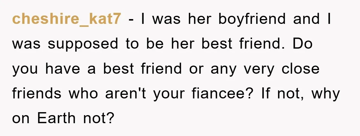 cheshire_kat7 − I was her boyfriend and I was supposed to be her best friend. Do you have a best friend or any very close friends who aren't your fiancee?...