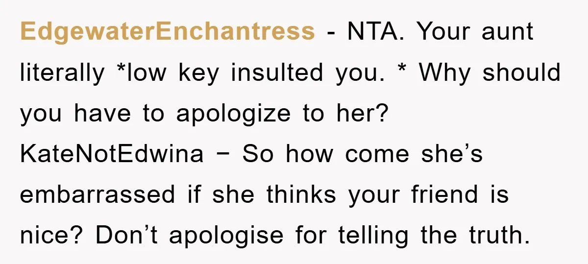 EdgewaterEnchantress − NTA. Your aunt literally *low key insulted you. * Why should you have to apologize to her? KateNotEdwina − So how come she’s embarrassed if she thinks your...
