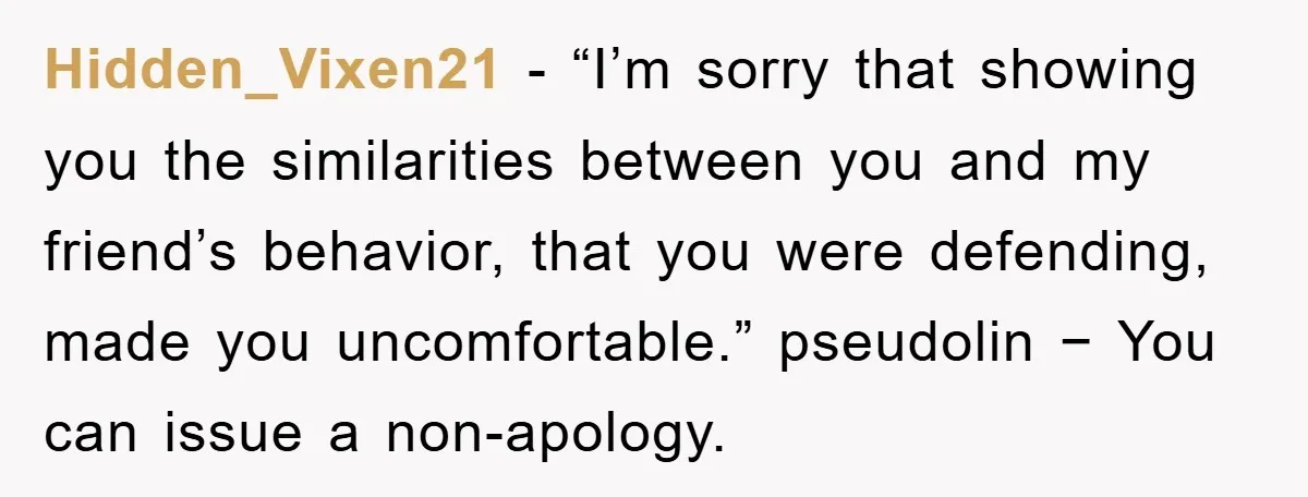 Hidden_Vixen21 − “I’m sorry that showing you the similarities between you and my friend’s behavior, that you were defending, made you uncomfortable.” pseudolin − You can issue a non-apology.