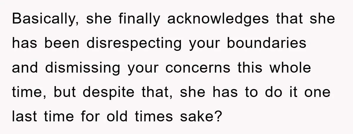 Basically, she finally acknowledges that she has been disrespecting your boundaries and dismissing your concerns this whole time, but despite that, she has to do it one last time for...