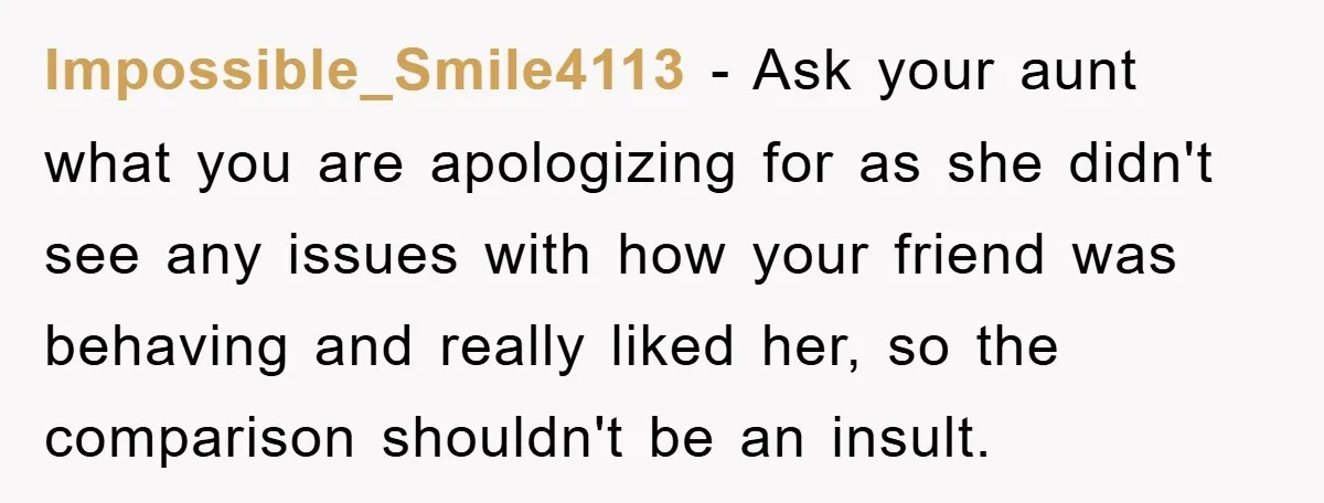 Impossible_Smile4113 − Ask your aunt what you are apologizing for as she didn't see any issues with how your friend was behaving and really liked her, so the comparison shouldn't...