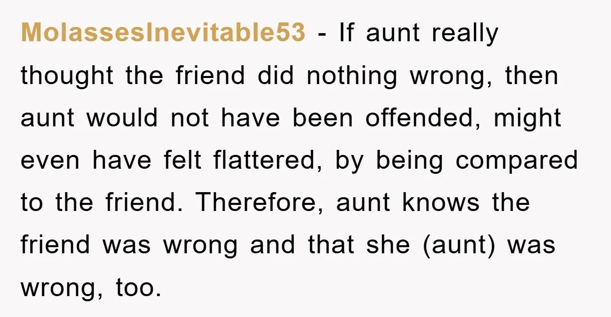 MolassesInevitable53 − If aunt really thought the friend did nothing wrong, then aunt would not have been offended, might even have felt flattered, by being compared to the friend. Therefore,...