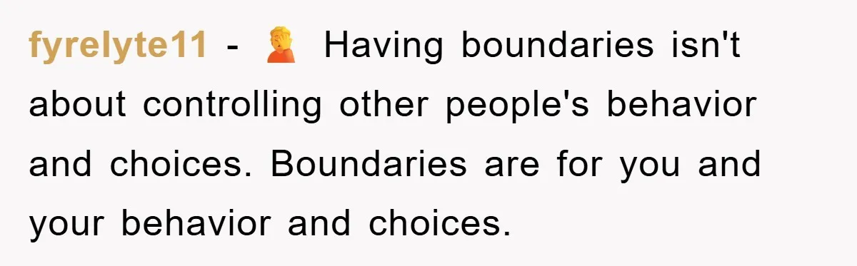 fyrelyte11 − 🤦 Having boundaries isn't about controlling other people's behavior and choices. Boundaries are for you and your behavior and choices.