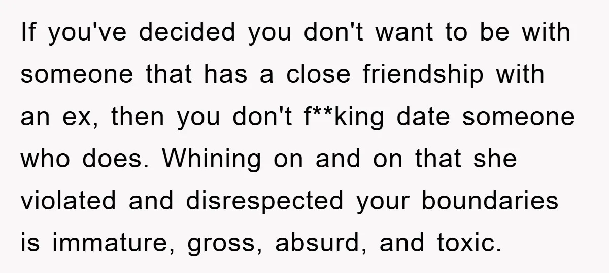 If you've decided you don't want to be with someone that has a close friendship with an ex, then you don't f**king date someone who does. Whining on and on...
