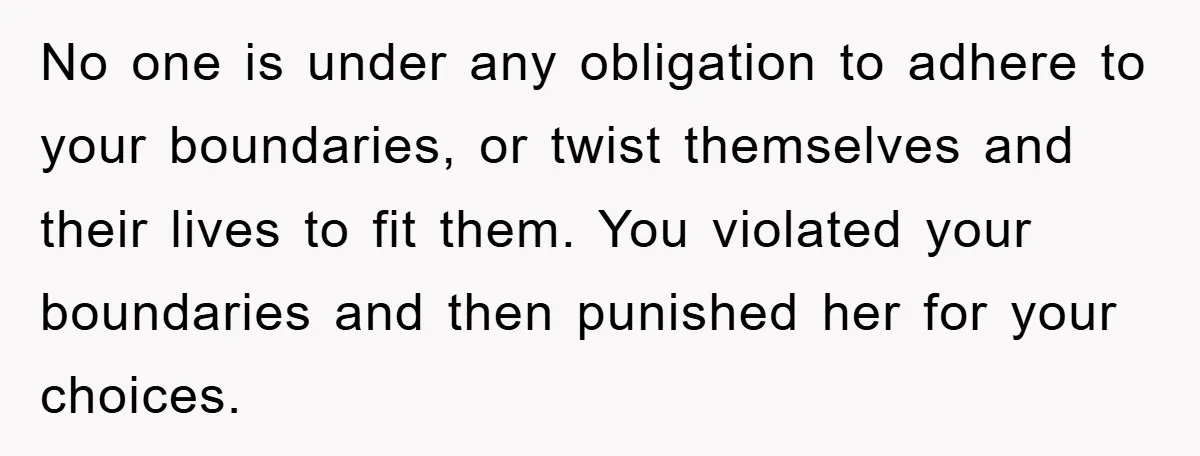 No one is under any obligation to adhere to your boundaries, or twist themselves and their lives to fit them. You violated your boundaries and then punished her for your...