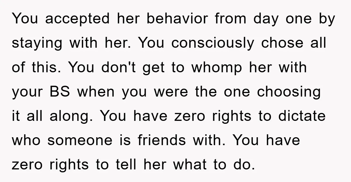 You accepted her behavior from day one by staying with her. You consciously chose all of this. You don't get to whomp her with your BS when you were the...